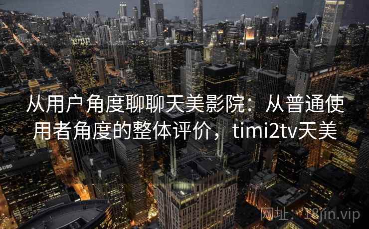 从用户角度聊聊天美影院:从普通使用者角度的整体评价,timi2tv天美 从用户角度聊聊天美影院:从普通使用者角度的整体评价,timi2tv天美