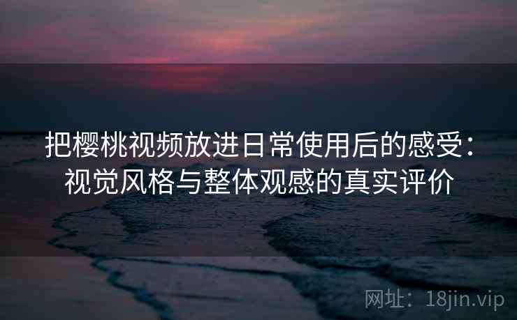 把樱桃视频放进日常使用后的感受：视觉风格与整体观感的真实评价