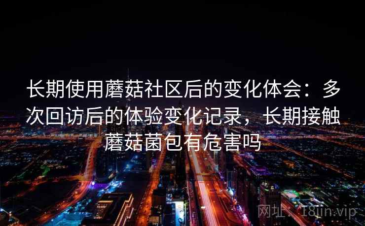 长期使用蘑菇社区后的变化体会：多次回访后的体验变化记录，长期接触蘑菇菌包有危害吗