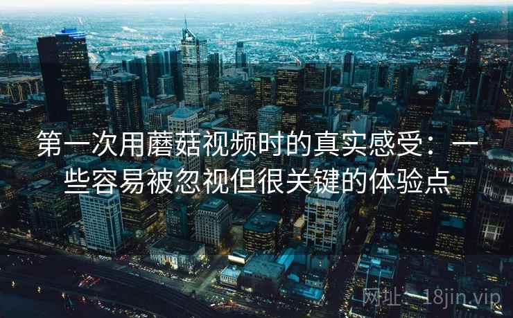 第一次用蘑菇视频时的真实感受:一些容易被忽视但很关键的体验点 第一次用蘑菇视频时的真实感受:一些容易被忽视但很关键的体验点