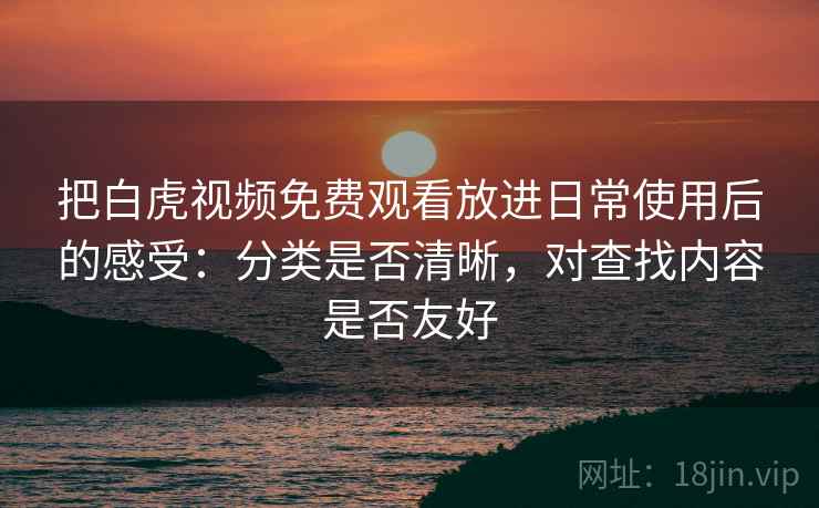 把白虎视频免费观看放进日常使用后的感受：分类是否清晰，对查找内容是否友好