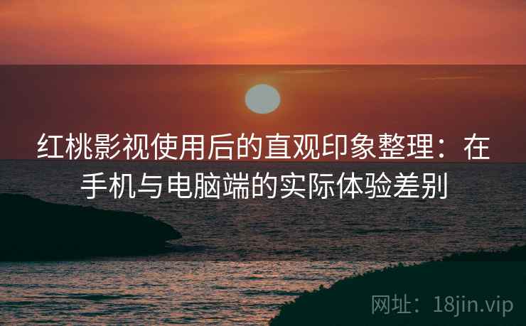 红桃影视使用后的直观印象整理：在手机与电脑端的实际体验差别