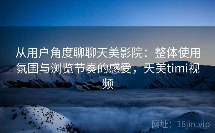 从用户角度聊聊天美影院:整体使用氛围与浏览节奏的感受,天美timi视频 从用户角度聊聊天美影院:整体使用氛围与浏览节奏的感受,天美timi视频
