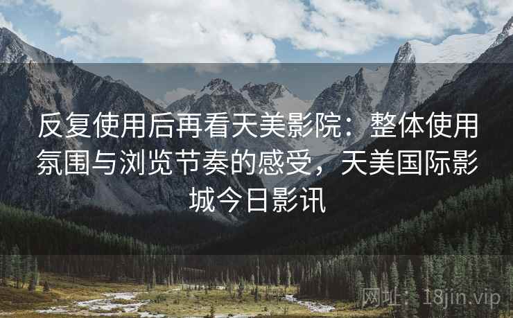 反复使用后再看天美影院:整体使用氛围与浏览节奏的感受,天美国际影城今日影讯 反复使用后再看天美影院:整体使用氛围与浏览节奏的感受,天美国际影城今日影讯