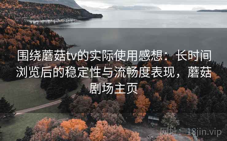 围绕蘑菇tv的实际使用感想:长时间浏览后的稳定性与流畅度表现,蘑菇剧场主页 围绕蘑菇tv的实际使用感想:长时间浏览后的稳定性与流畅度表现,蘑菇剧场主页