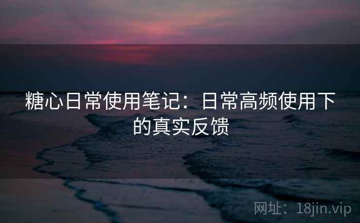 糖心日常使用笔记:日常高频使用下的真实反馈 糖心日常使用笔记:日常高频使用下的真实反馈