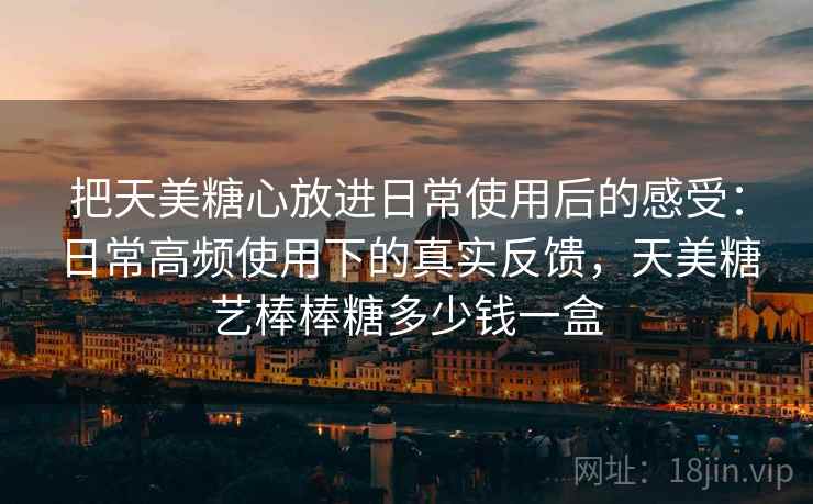 把天美糖心放进日常使用后的感受:日常高频使用下的真实反馈,天美糖艺棒棒糖多少钱一盒 把天美糖心放进日常使用后的感受:日常高频使用下的真实反馈,天美糖艺棒棒糖多少钱一盒