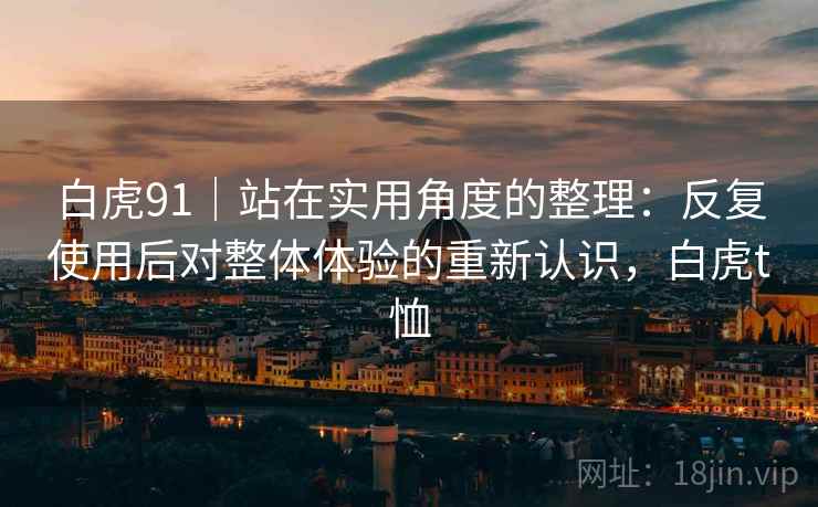 白虎91|站在实用角度的整理:反复使用后对整体体验的重新认识,白虎t恤 白虎91|站在实用角度的整理:反复使用后对整体体验的重新认识,白虎t恤