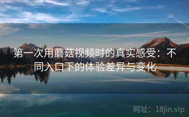 第一次用蘑菇视频时的真实感受:不同入口下的体验差异与变化 第一次用蘑菇视频时的真实感受:不同入口下的体验差异与变化