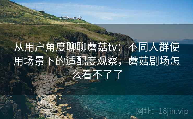 从用户角度聊聊蘑菇tv：不同人群使用场景下的适配度观察，蘑菇剧场怎么看不了了