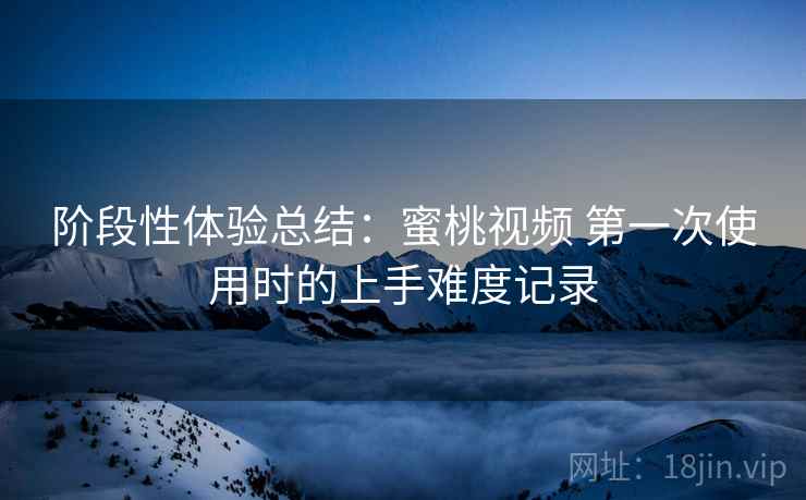 阶段性体验总结:蜜桃视频 第一次使用时的上手难度记录 阶段性体验总结:蜜桃视频 第一次使用时的上手难度记录