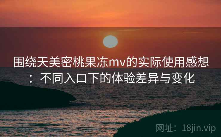 围绕天美密桃果冻mv的实际使用感想：不同入口下的体验差异与变化