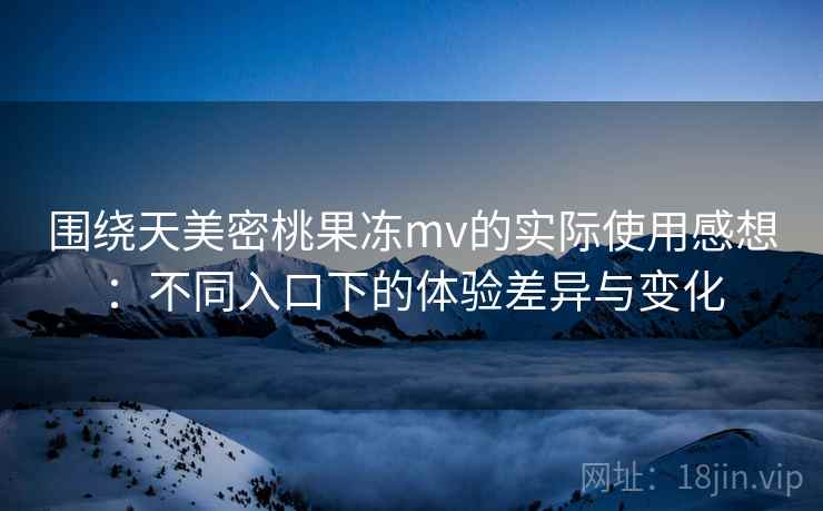围绕天美密桃果冻mv的实际使用感想：不同入口下的体验差异与变化