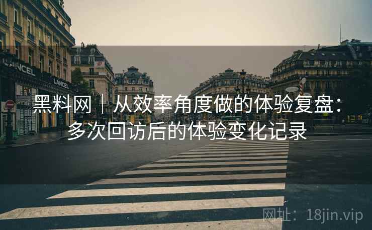 黑料网｜从效率角度做的体验复盘：多次回访后的体验变化记录