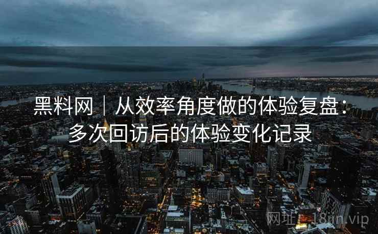 黑料网｜从效率角度做的体验复盘：多次回访后的体验变化记录