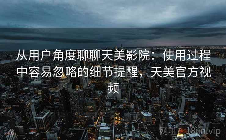 从用户角度聊聊天美影院：使用过程中容易忽略的细节提醒，天美官方视频