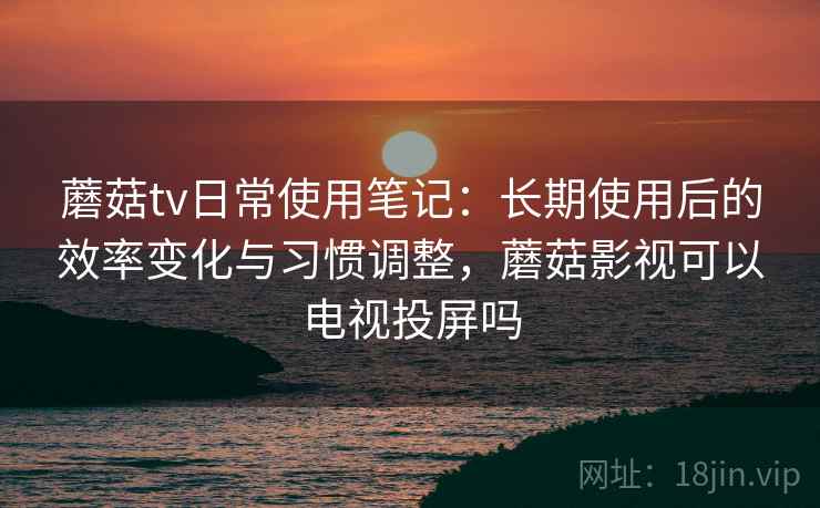 蘑菇tv日常使用笔记：长期使用后的效率变化与习惯调整，蘑菇影视可以电视投屏吗