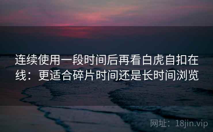 连续使用一段时间后再看白虎自扣在线:更适合碎片时间还是长时间浏览 连续使用一段时间后再看白虎自扣在线:更适合碎片时间还是长时间浏览