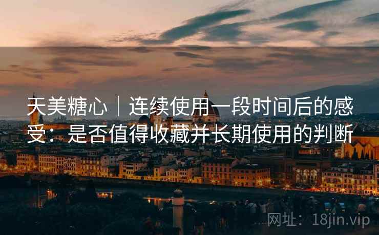 天美糖心|连续使用一段时间后的感受:是否值得收藏并长期使用的判断 天美糖心|连续使用一段时间后的感受:是否值得收藏并长期使用的判断