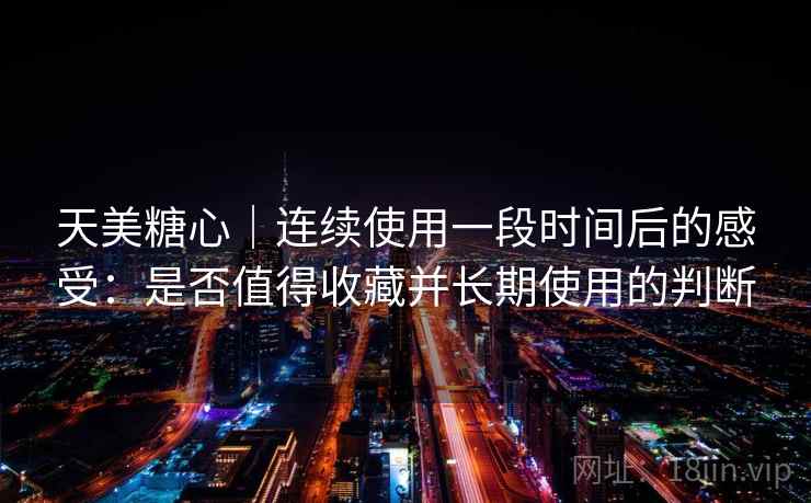 天美糖心|连续使用一段时间后的感受:是否值得收藏并长期使用的判断 天美糖心|连续使用一段时间后的感受:是否值得收藏并长期使用的判断