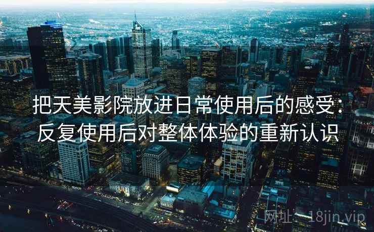 把天美影院放进日常使用后的感受:反复使用后对整体体验的重新认识 把天美影院放进日常使用后的感受:反复使用后对整体体验的重新认识