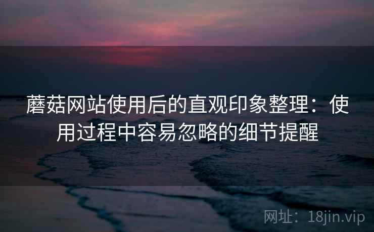 蘑菇网站使用后的直观印象整理：使用过程中容易忽略的细节提醒