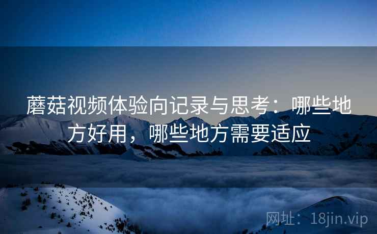 蘑菇视频体验向记录与思考:哪些地方好用,哪些地方需要适应 蘑菇视频体验向记录与思考:哪些地方好用,哪些地方需要适应