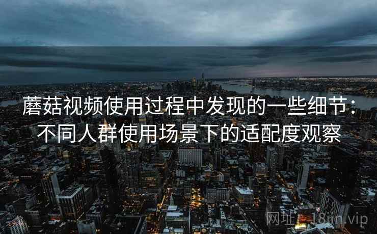 蘑菇视频使用过程中发现的一些细节:不同人群使用场景下的适配度观察 蘑菇视频使用过程中发现的一些细节:不同人群使用场景下的适配度观察