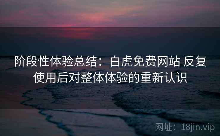 阶段性体验总结:白虎免费网站 反复使用后对整体体验的重新认识 阶段性体验总结:白虎免费网站 反复使用后对整体体验的重新认识