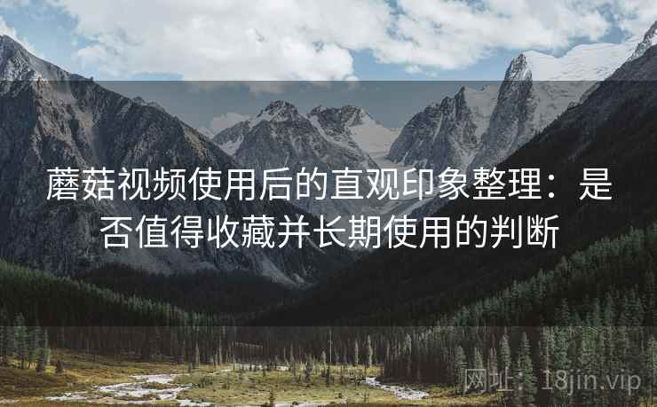 蘑菇视频使用后的直观印象整理:是否值得收藏并长期使用的判断 蘑菇视频使用后的直观印象整理:是否值得收藏并长期使用的判断