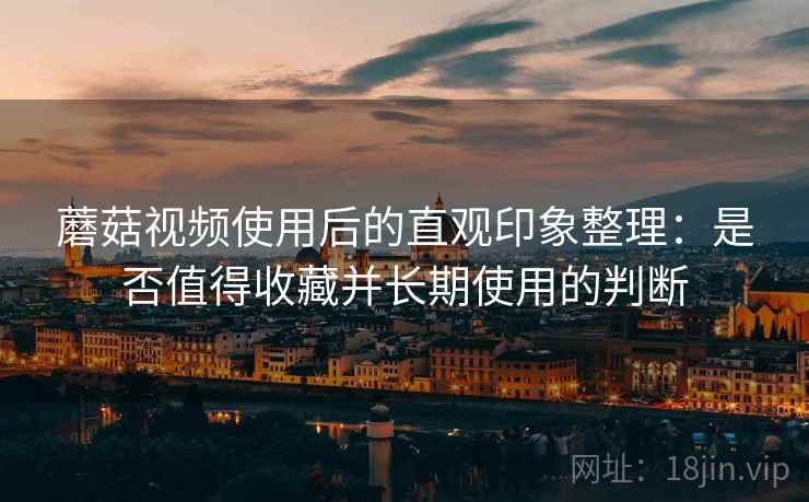 蘑菇视频使用后的直观印象整理:是否值得收藏并长期使用的判断 蘑菇视频使用后的直观印象整理:是否值得收藏并长期使用的判断