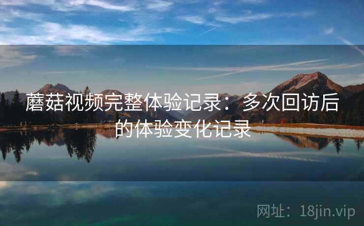 蘑菇视频完整体验记录：多次回访后的体验变化记录