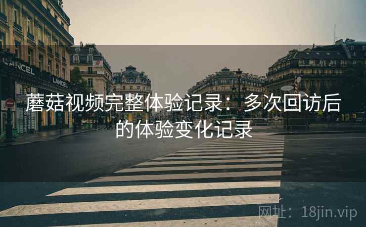 蘑菇视频完整体验记录：多次回访后的体验变化记录