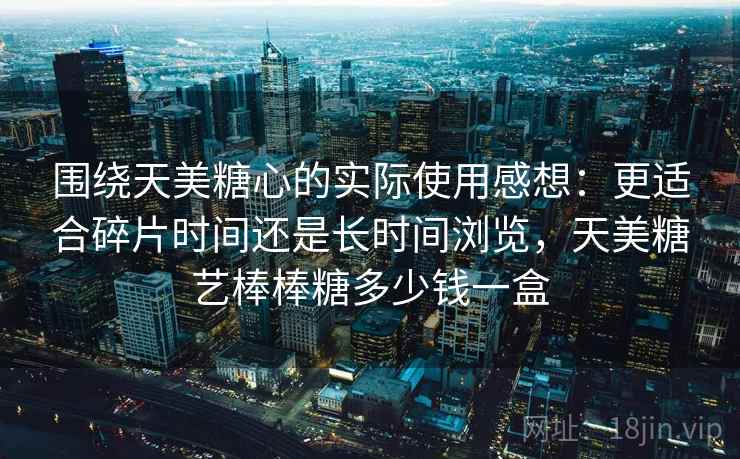 围绕天美糖心的实际使用感想：更适合碎片时间还是长时间浏览，天美糖艺棒棒糖多少钱一盒