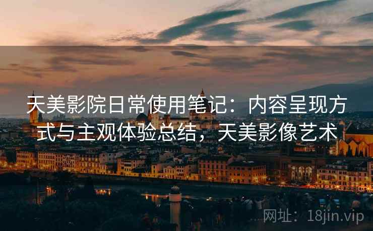 天美影院日常使用笔记:内容呈现方式与主观体验总结,天美影像艺术 天美影院日常使用笔记:内容呈现方式与主观体验总结,天美影像艺术