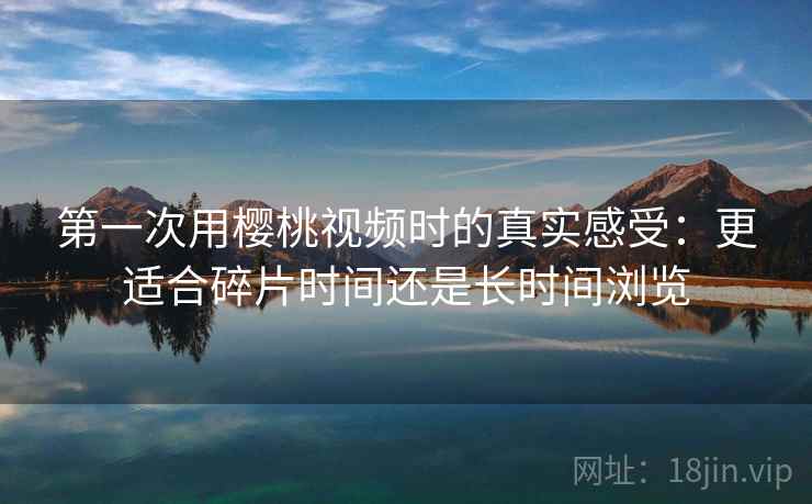 第一次用樱桃视频时的真实感受:更适合碎片时间还是长时间浏览 第一次用樱桃视频时的真实感受:更适合碎片时间还是长时间浏览