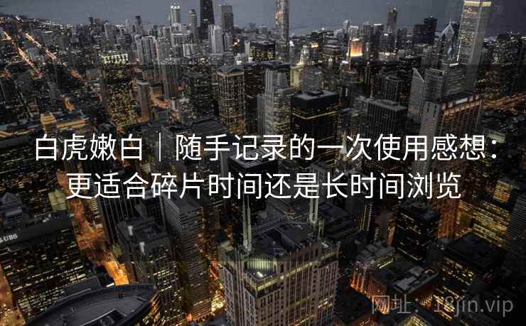 白虎嫩白｜随手记录的一次使用感想：更适合碎片时间还是长时间浏览