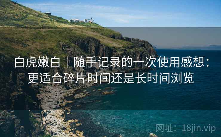 白虎嫩白｜随手记录的一次使用感想：更适合碎片时间还是长时间浏览