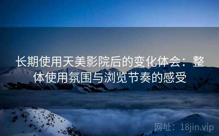 长期使用天美影院后的变化体会：整体使用氛围与浏览节奏的感受