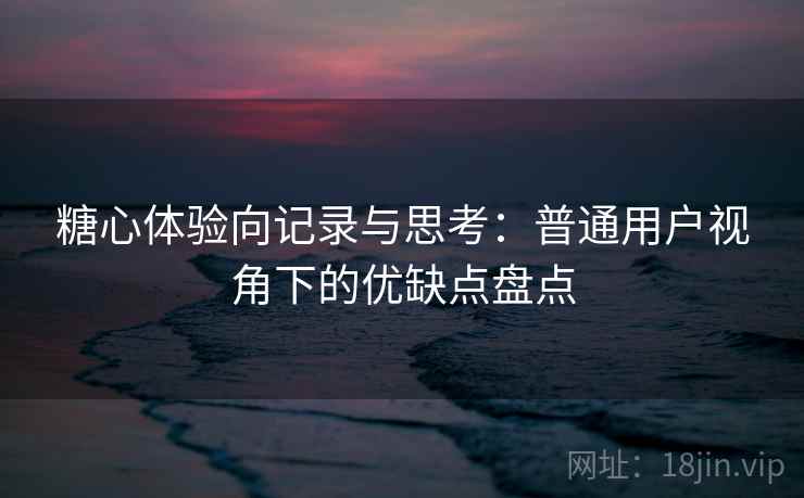糖心体验向记录与思考：普通用户视角下的优缺点盘点