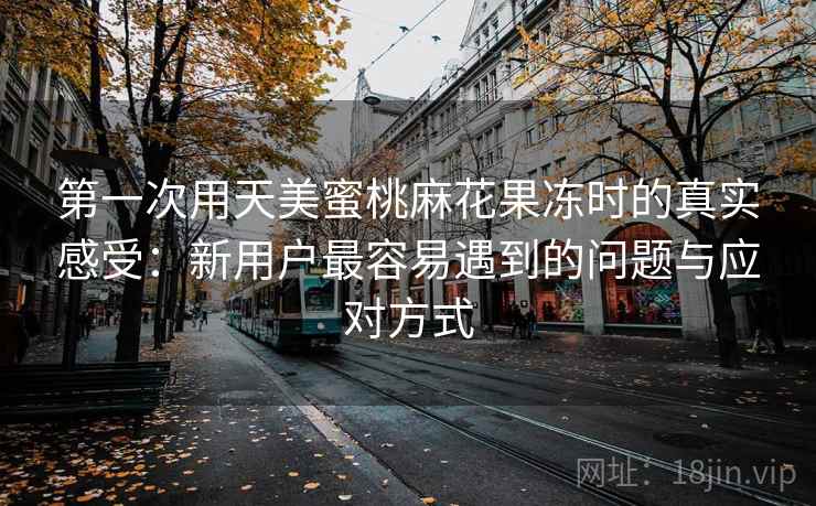 第一次用天美蜜桃麻花果冻时的真实感受：新用户最容易遇到的问题与应对方式