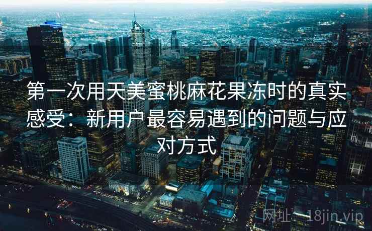 第一次用天美蜜桃麻花果冻时的真实感受：新用户最容易遇到的问题与应对方式
